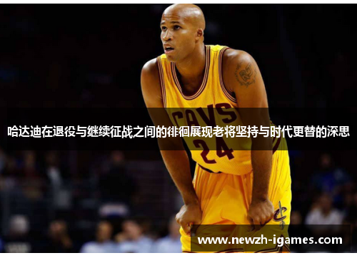 哈达迪在退役与继续征战之间的徘徊展现老将坚持与时代更替的深思 哈达迪在退役与继续征战之间的徘徊展现老将坚持与时代更替的深思