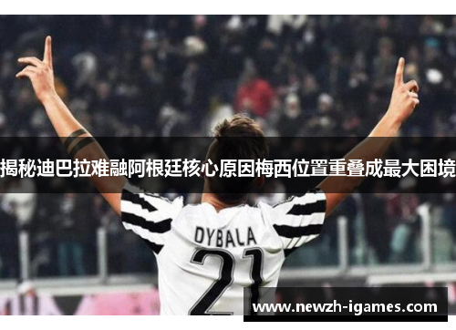 揭秘迪巴拉难融阿根廷核心原因梅西位置重叠成最大困境 揭秘迪巴拉难融阿根廷核心原因梅西位置重叠成最大困境