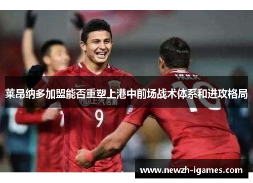 莱昂纳多加盟能否重塑上港中前场战术体系和进攻格局