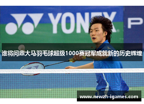 谁将问鼎大马羽毛球超级1000赛冠军成就新的历史辉煌