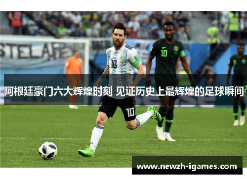 阿根廷豪门六大辉煌时刻 见证历史上最辉煌的足球瞬间