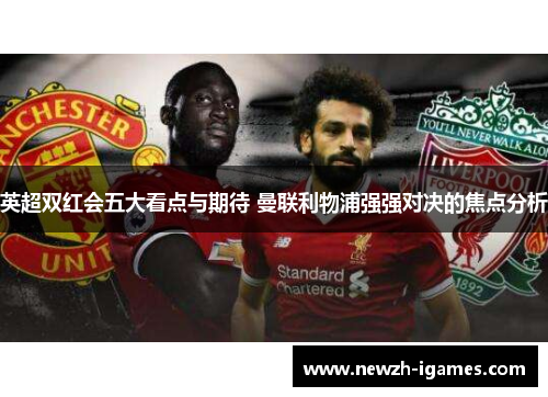 英超双红会五大看点与期待 曼联利物浦强强对决的焦点分析 英超双红会五大看点与期待 曼联利物浦强强对决的焦点分析
