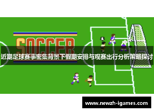 近期足球赛事密集背景下假期安排与观赛出行分析策略探讨 近期足球赛事密集背景下假期安排与观赛出行分析策略探讨