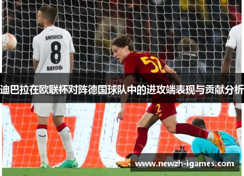 迪巴拉在欧联杯对阵德国球队中的进攻端表现与贡献分析 迪巴拉在欧联杯对阵德国球队中的进攻端表现与贡献分析
