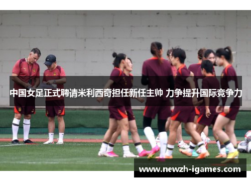 中国女足正式聘请米利西奇担任新任主帅 力争提升国际竞争力