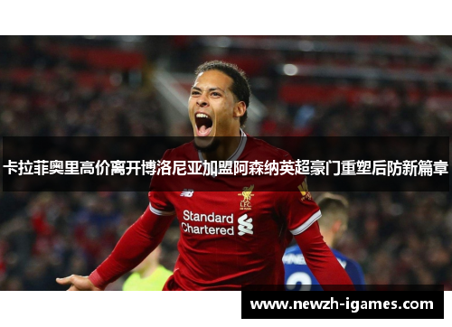 卡拉菲奥里高价离开博洛尼亚加盟阿森纳英超豪门重塑后防新篇章