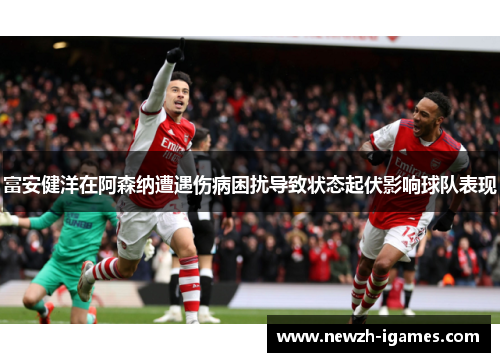 富安健洋在阿森纳遭遇伤病困扰导致状态起伏影响球队表现