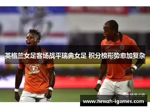 英格兰女足客场战平瑞典女足 积分榜形势愈加复杂 英格兰女足客场战平瑞典女足 积分榜形势愈加复杂