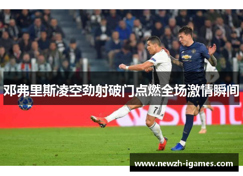 邓弗里斯凌空劲射破门点燃全场激情瞬间 邓弗里斯凌空劲射破门点燃全场激情瞬间