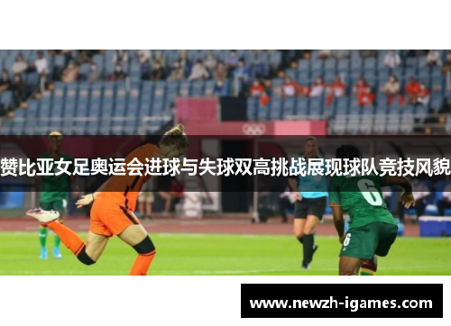 赞比亚女足奥运会进球与失球双高挑战展现球队竞技风貌 赞比亚女足奥运会进球与失球双高挑战展现球队竞技风貌
