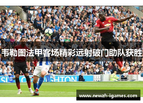 韦勒图法甲客场精彩远射破门助队获胜
