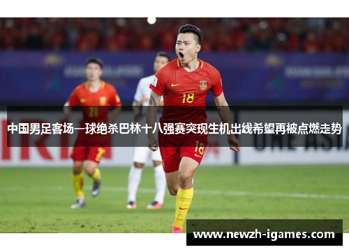 中国男足客场一球绝杀巴林十八强赛突现生机出线希望再被点燃走势