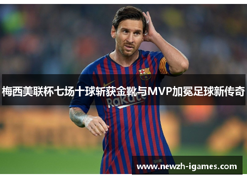 梅西美联杯七场十球斩获金靴与MVP加冕足球新传奇 梅西美联杯七场十球斩获金靴与MVP加冕足球新传奇